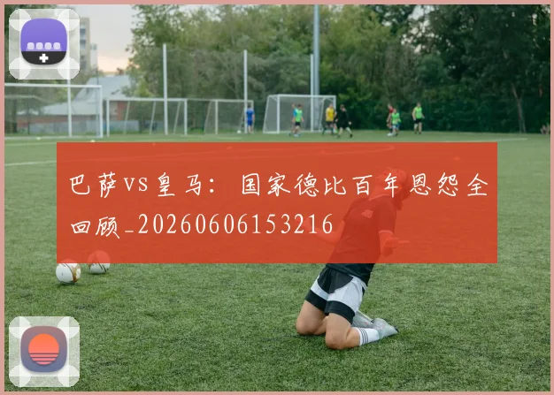 巴萨vs皇马：国家德比百年恩怨全回顾_20260606153216