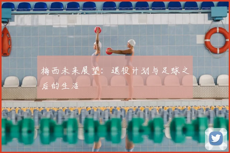梅西未来展望:退役计划与足球之后的生活