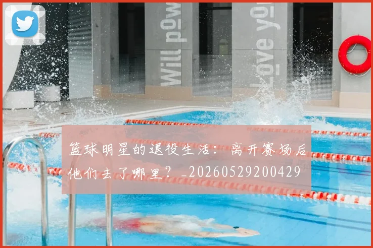 篮球明星的退役生活：离开赛场后他们去了哪里？_20260529200429